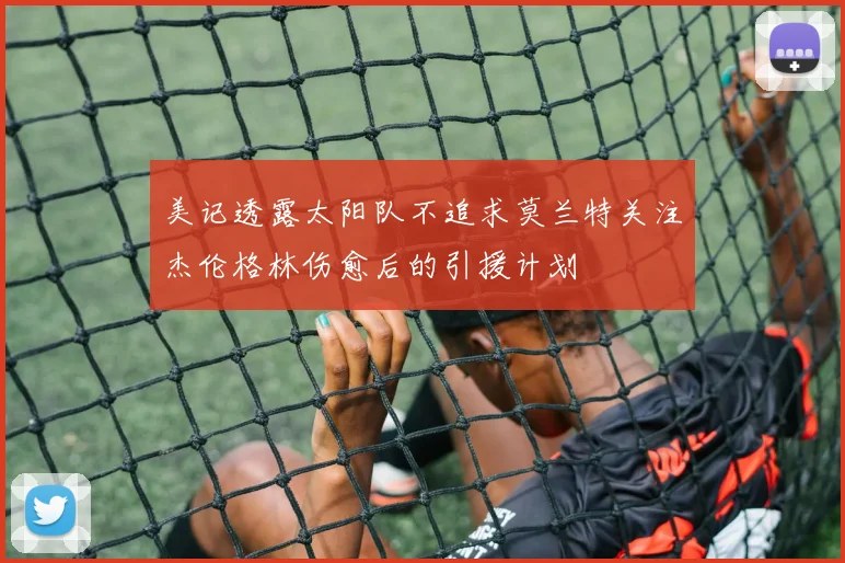 美记透露太阳队不追求莫兰特关注杰伦格林伤愈后的引援计划