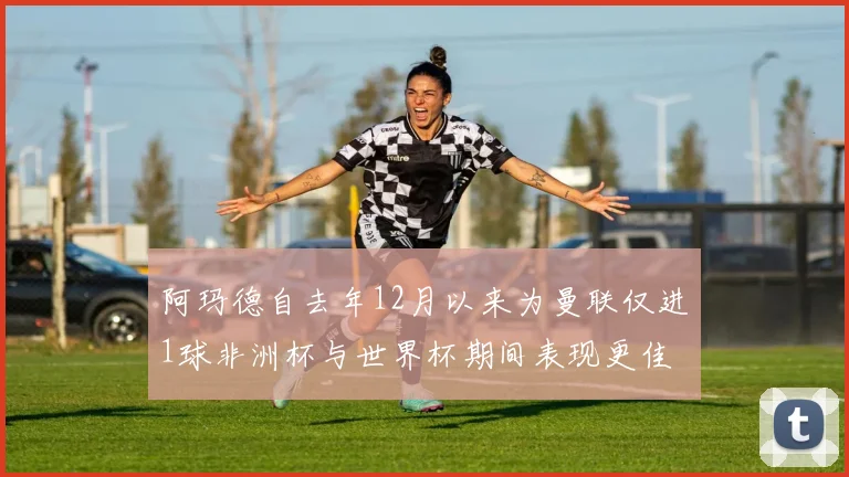 阿玛德自去年12月以来为曼联仅进1球非洲杯与世界杯期间表现更佳