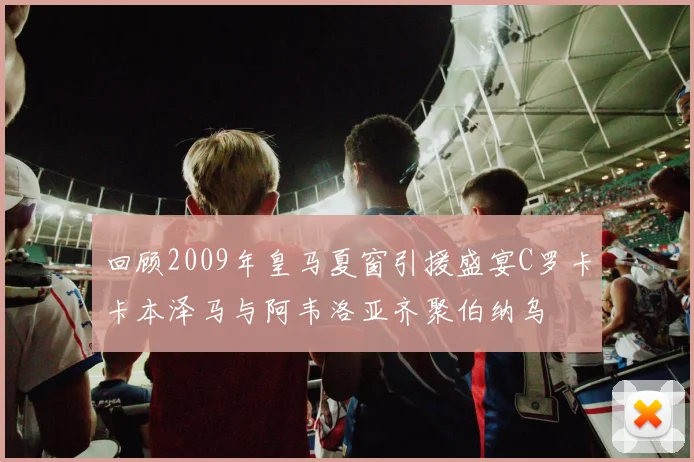 回顾2009年皇马夏窗引援盛宴C罗卡卡本泽马与阿韦洛亚齐聚伯纳乌