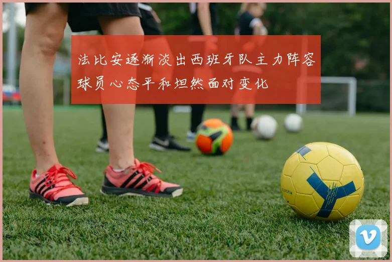 法比安逐渐淡出西班牙队主力阵容球员心态平和坦然面对变化