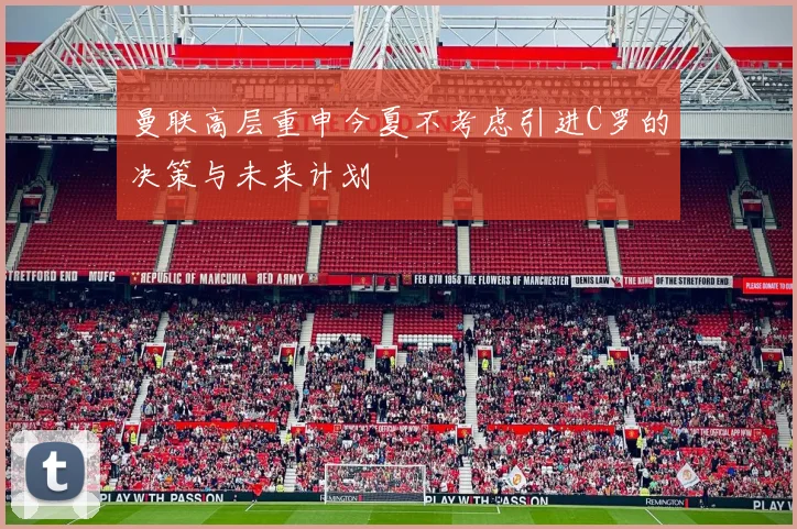 曼联高层重申今夏不考虑引进C罗的决策与未来计划