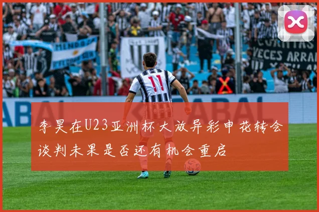 李昊在U23亚洲杯大放异彩申花转会谈判未果是否还有机会重启