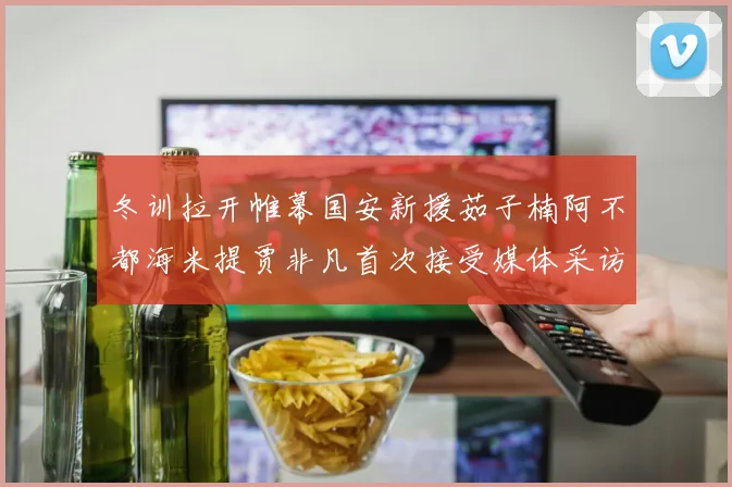 冬训拉开帷幕国安新援茹子楠阿不都海米提贾非凡首次接受媒体采访分享心声