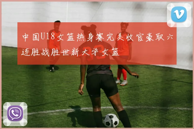 中国U18女篮热身赛完美收官豪取六连胜战胜世新大学女篮