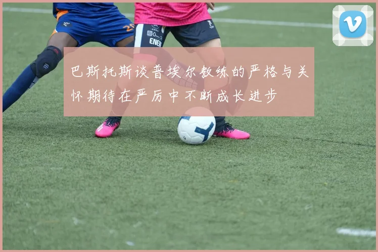 巴斯托斯谈普埃尔教练的严格与关怀期待在严厉中不断成长进步