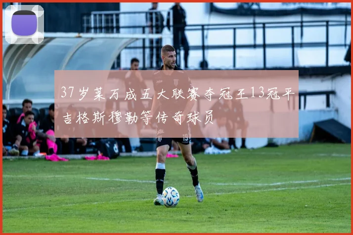 37岁莱万成五大联赛夺冠王13冠平吉格斯穆勒等传奇球员