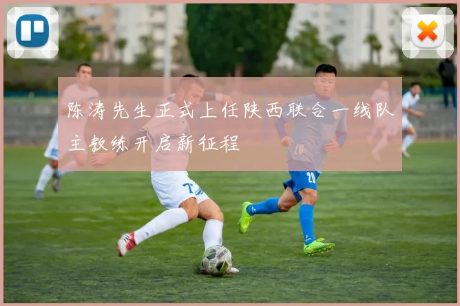 陈涛先生正式上任陕西联合一线队主教练开启新征程