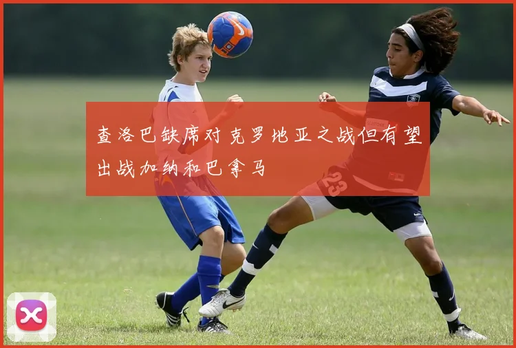 查洛巴缺席对克罗地亚之战但有望出战加纳和巴拿马