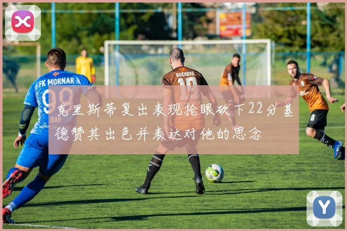 克里斯蒂复出表现抢眼砍下22分基德赞其出色并表达对他的思念