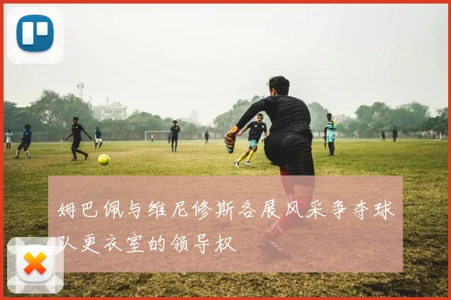 姆巴佩与维尼修斯各展风采争夺球队更衣室的领导权