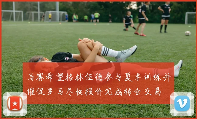 马赛希望格林伍德参与夏季训练并催促罗马尽快报价完成转会交易