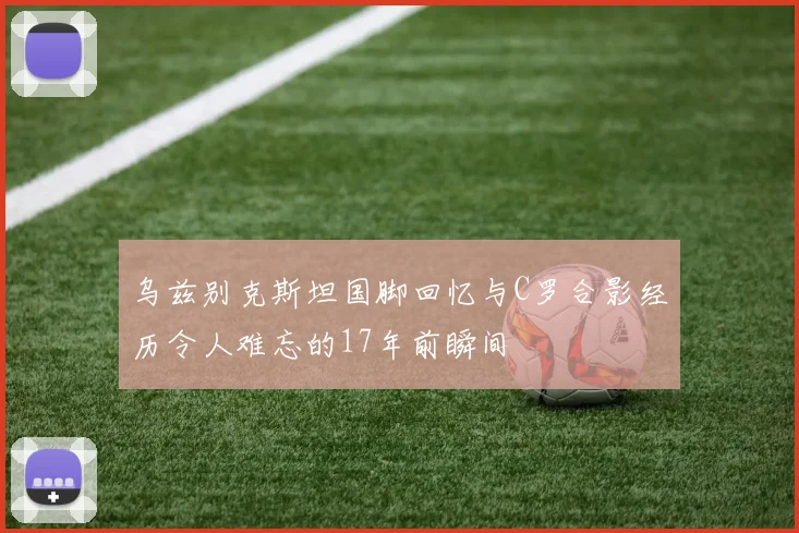 乌兹别克斯坦国脚回忆与C罗合影经历令人难忘的17年前瞬间