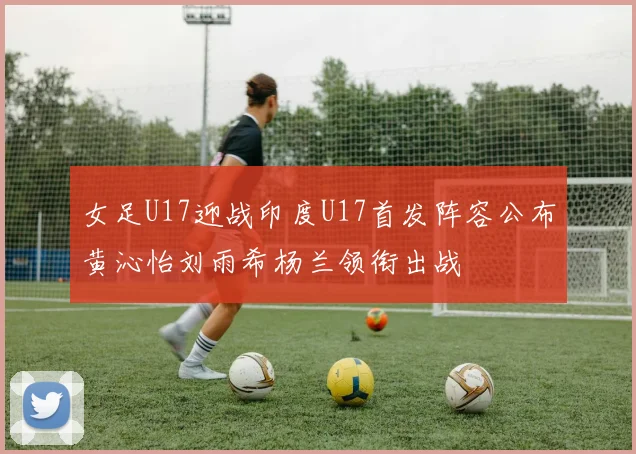 女足U17迎战印度U17首发阵容公布黄沁怡刘雨希杨兰领衔出战