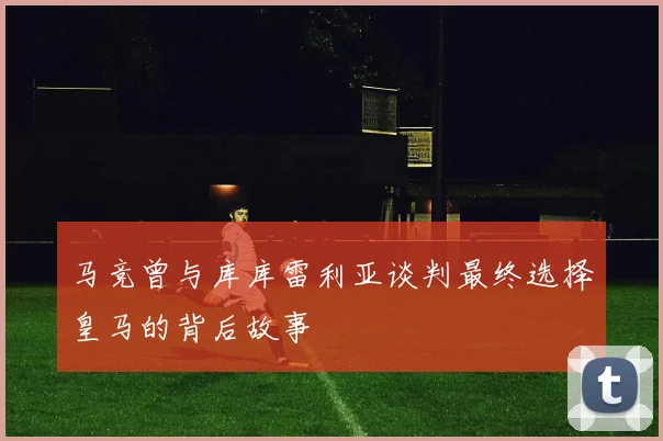 马竞曾与库库雷利亚谈判最终选择皇马的背后故事