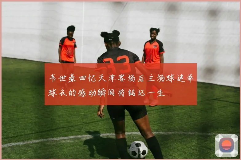 韦世豪回忆天津客场后主场球迷举球衣的感动瞬间将铭记一生