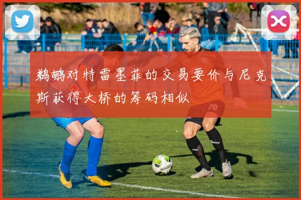 鹈鹕对特雷墨菲的交易要价与尼克斯获得大桥的筹码相似
