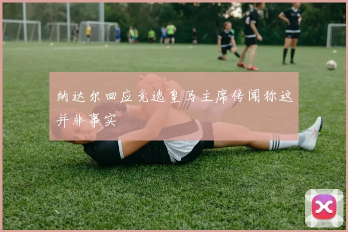 纳达尔回应竞选皇马主席传闻称这并非事实