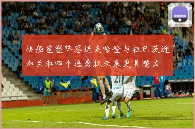 快船重塑阵容送走哈登与祖巴茨迎加兰和四个选秀权未来更具潜力