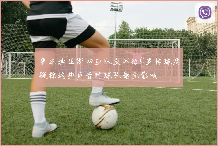 鲁本迪亚斯回应队友不给C罗传球质疑称这些声音对球队毫无影响