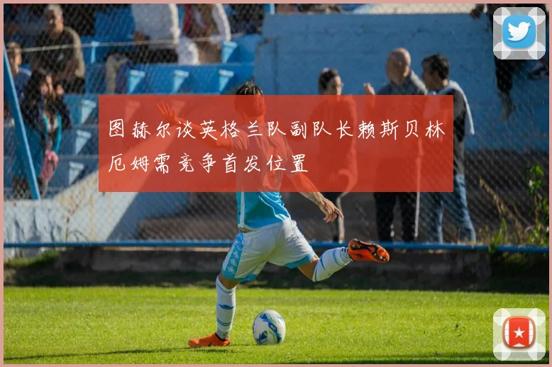 图赫尔谈英格兰队副队长赖斯贝林厄姆需竞争首发位置