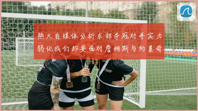 热火自媒体分析东部夺冠对手实力弱化我们却要面对詹姆斯与约基奇的挑战