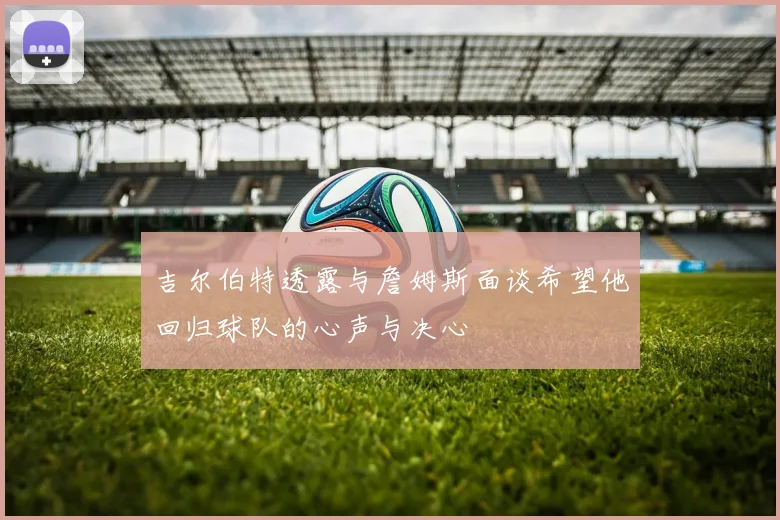 吉尔伯特透露与詹姆斯面谈希望他回归球队的心声与决心