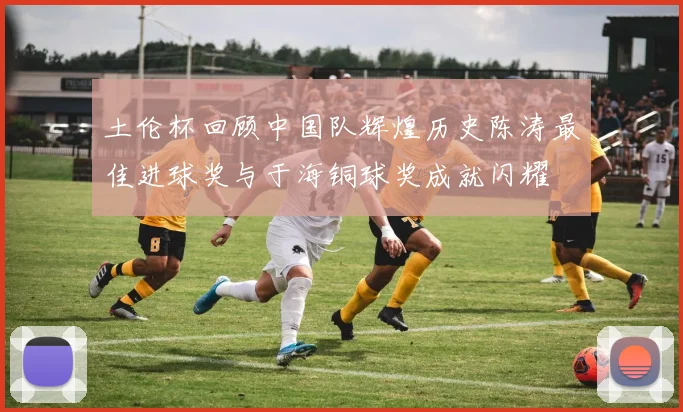 土伦杯回顾中国队辉煌历史陈涛最佳进球奖与于海铜球奖成就闪耀