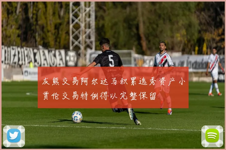 灰熊交易阿尔达马积累选秀资产小贾伦交易特例得以完整保留