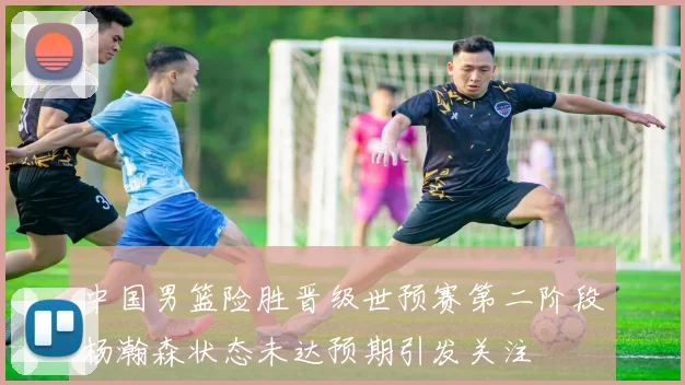 中国男篮险胜晋级世预赛第二阶段杨瀚森状态未达预期引发关注